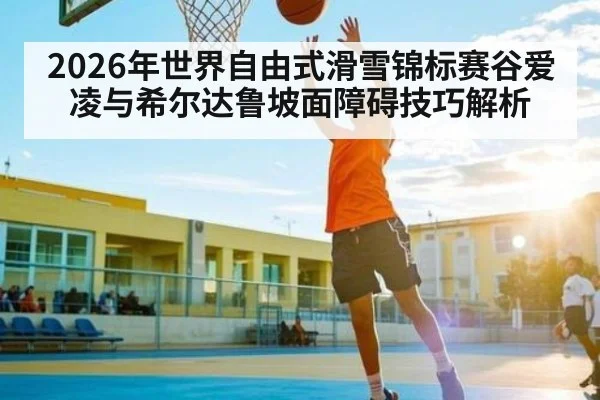 2026年世界自由式滑雪锦标赛谷爱凌与希尔达鲁坡面障碍技巧解析