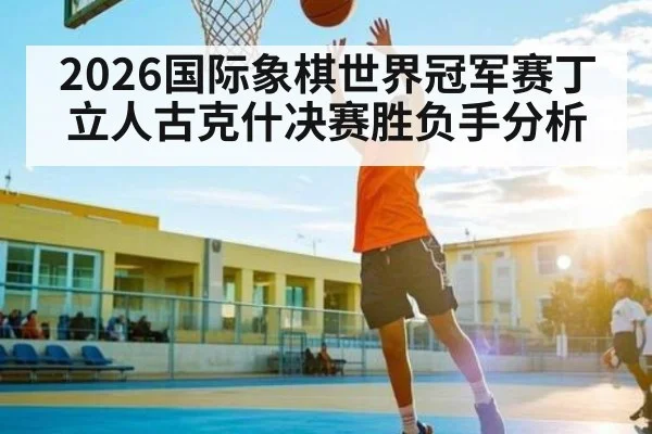 2026国际象棋世界冠军赛丁立人古克什决赛胜负手分析