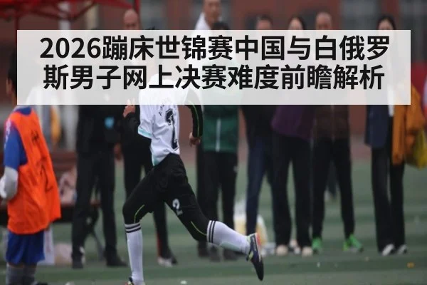 2026蹦床世锦赛中国与白俄罗斯男子网上决赛难度前瞻解析(kaiyun)